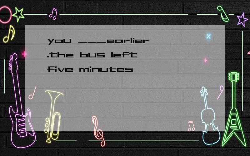 you ___earlier.the bus left five minutes