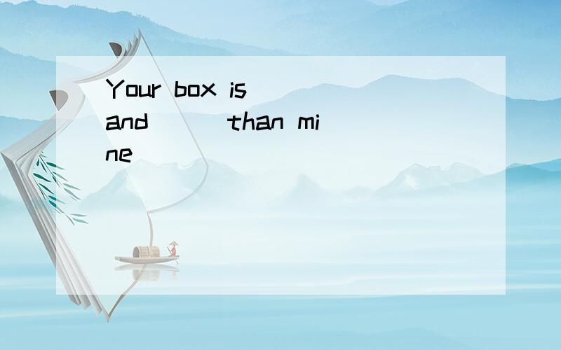 Your box is ()and () than mine