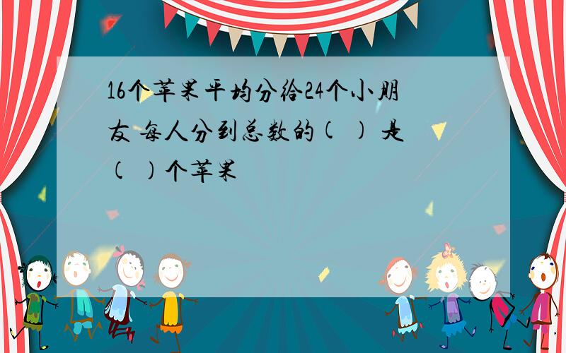 16个苹果平均分给24个小朋友 每人分到总数的( ) 是( )个苹果