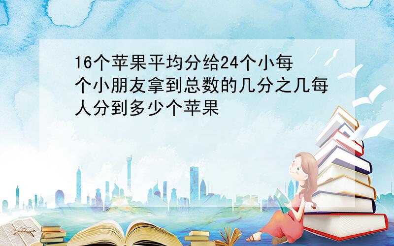 16个苹果平均分给24个小每个小朋友拿到总数的几分之几每人分到多少个苹果