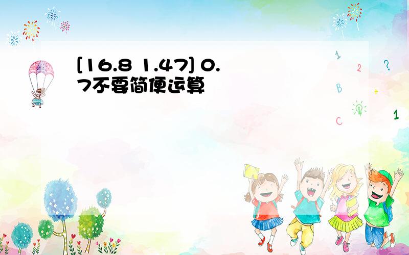 [16.8 1.47] 0.7不要简便运算