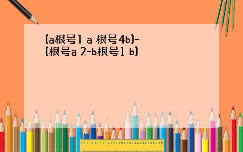 [a根号1 a 根号4b]-[根号a 2-b根号1 b]