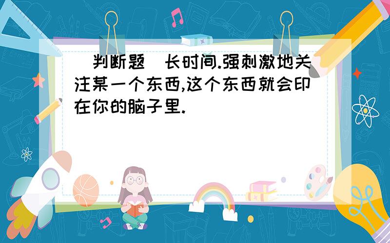 [判断题]长时间.强刺激地关注某一个东西,这个东西就会印在你的脑子里.