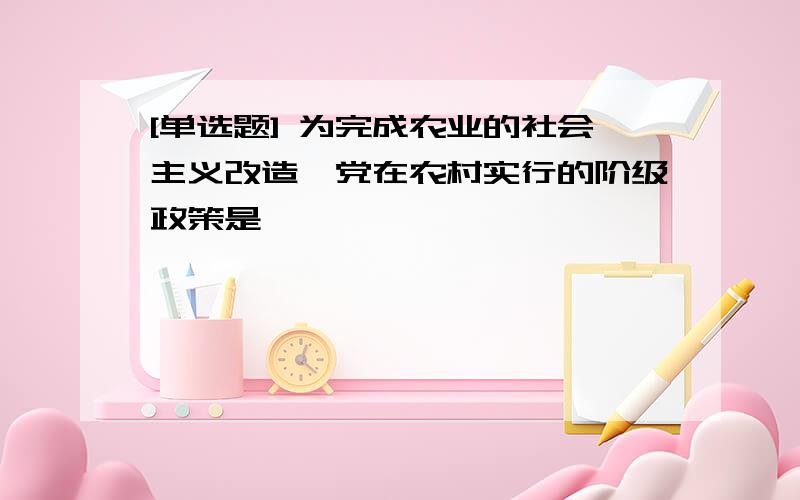 [单选题] 为完成农业的社会主义改造,党在农村实行的阶级政策是