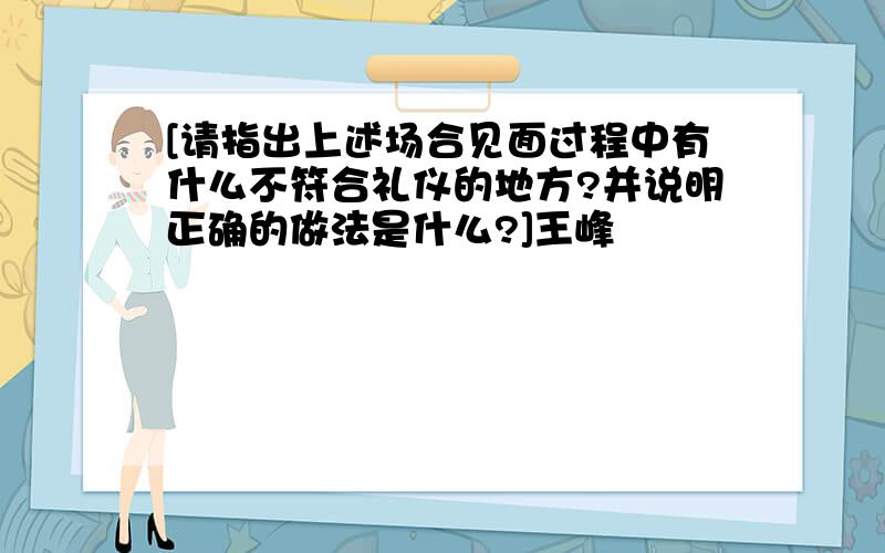 [请指出上述场合见面过程中有什么不符合礼仪的地方?并说明正确的做法是什么?]王峰