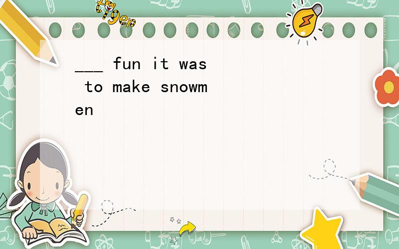 ___ fun it was to make snowmen