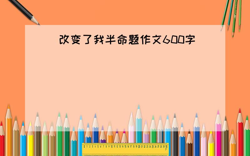 _改变了我半命题作文600字