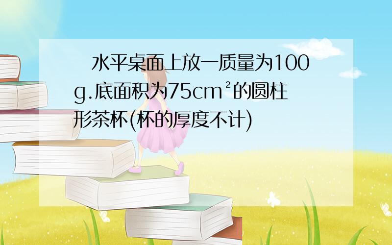 ​水平桌面上放一质量为100g.底面积为75cm²的圆柱形茶杯(杯的厚度不计)