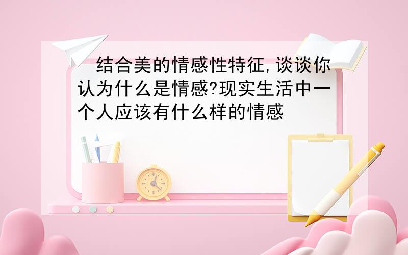 ​结合美的情感性特征,谈谈你认为什么是情感?现实生活中一个人应该有什么样的情感