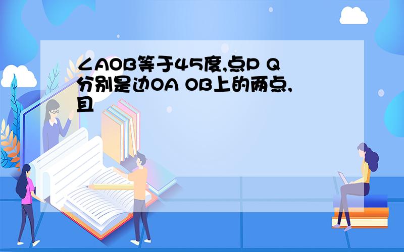 ∠AOB等于45度,点P Q分别是边OA OB上的两点,且