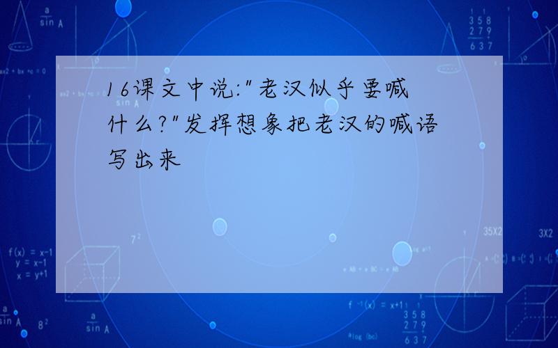 16课文中说:"老汉似乎要喊什么?"发挥想象把老汉的喊语写出来