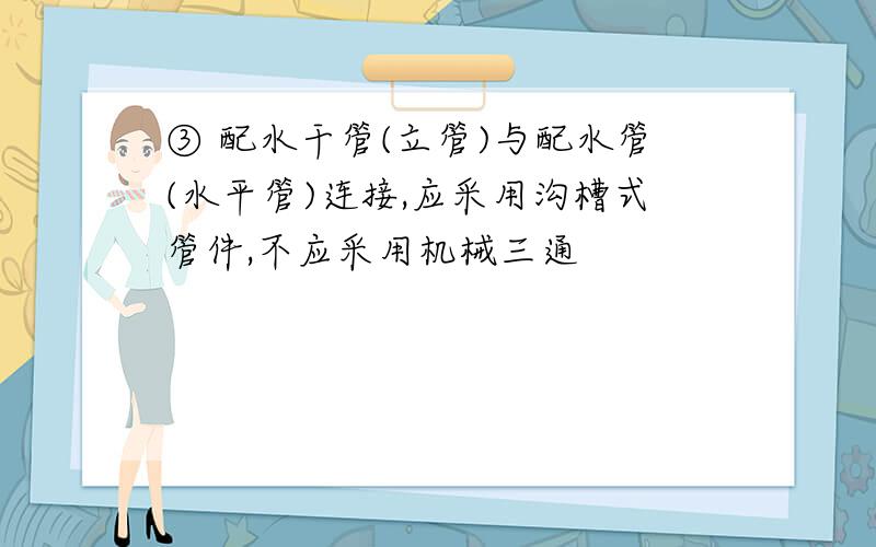 ③ 配水干管(立管)与配水管(水平管)连接,应采用沟槽式管件,不应采用机械三通