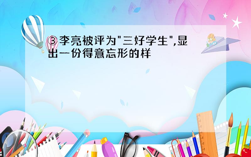 ③李亮被评为"三好学生",显出一份得意忘形的样