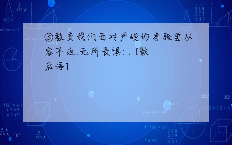 ⑤教育我们面对严峻的考验要从容不迫.无所畏惧: . [歇后语]