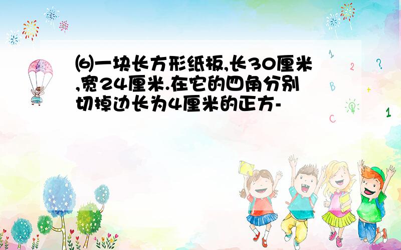 ⑹一块长方形纸板,长30厘米,宽24厘米.在它的四角分别切掉边长为4厘米的正方-