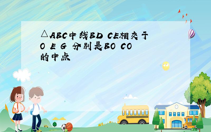 △ABC中线BD CE相交于O E G 分别是BO CO的中点