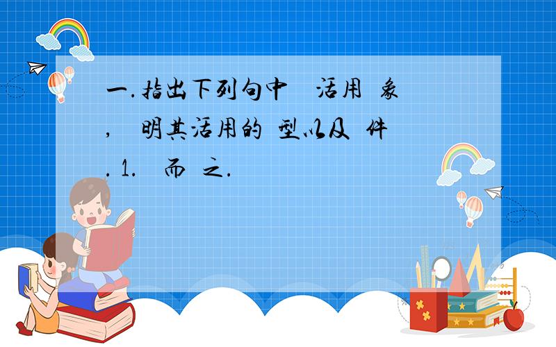 一.指出下列句中詞類活用現象,並說明其活用的類型以及條件. 1．禮畢而歸之.