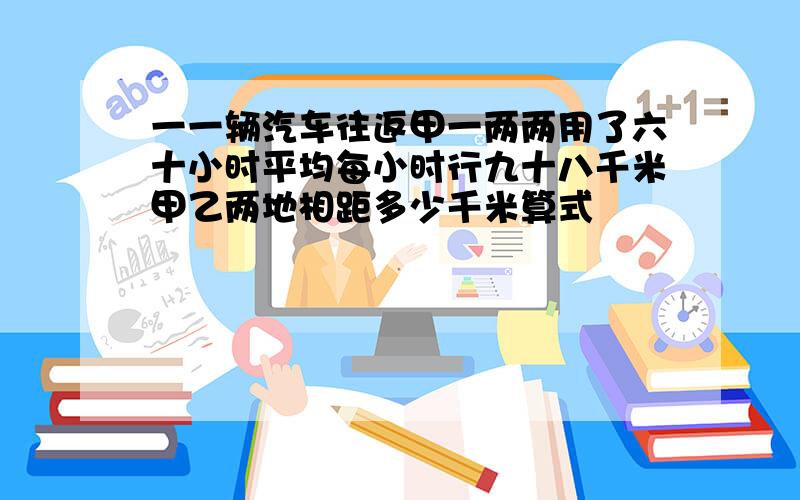 一一辆汽车往返甲一两两用了六十小时平均每小时行九十八千米甲乙两地相距多少千米算式