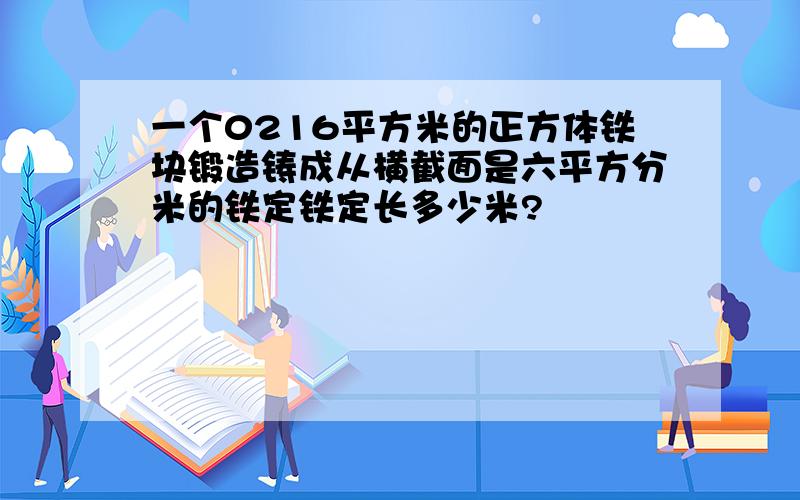 一个0216平方米的正方体铁块锻造铸成从横截面是六平方分米的铁定铁定长多少米?