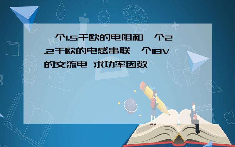 一个1.5千欧的电阻和一个2.2千欧的电感串联一个18V的交流电 求功率因数