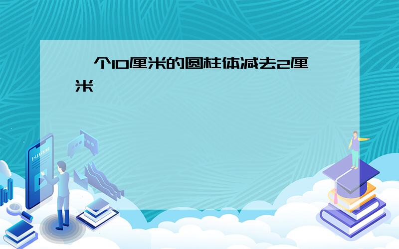 一个10厘米的圆柱体减去2厘米