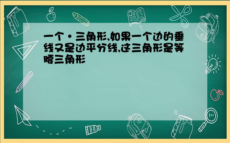 一个·三角形,如果一个边的垂线又是边平分线,这三角形是等腰三角形