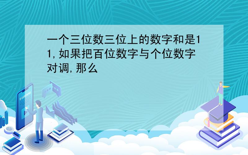 一个三位数三位上的数字和是11,如果把百位数字与个位数字对调,那么