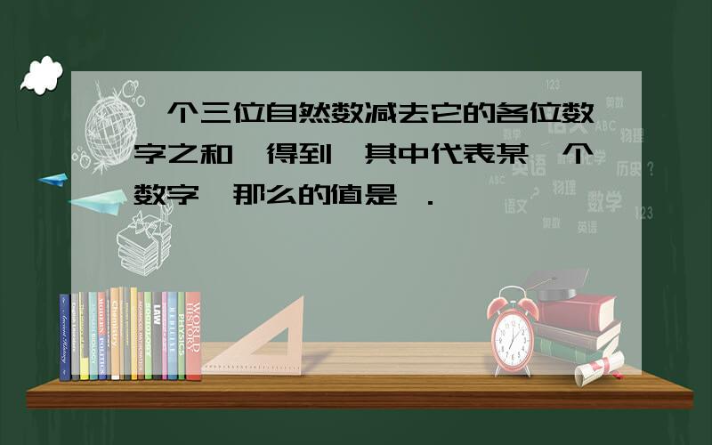 一个三位自然数减去它的各位数字之和,得到,其中代表某一个数字,那么的值是 ．