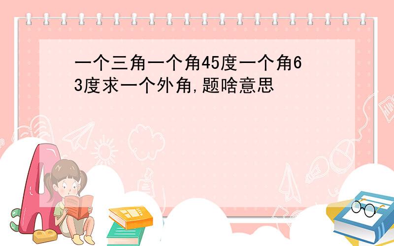 一个三角一个角45度一个角63度求一个外角,题啥意思