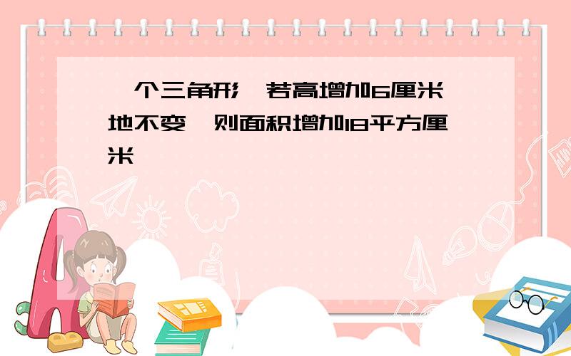 一个三角形,若高增加6厘米,地不变,则面积增加18平方厘米