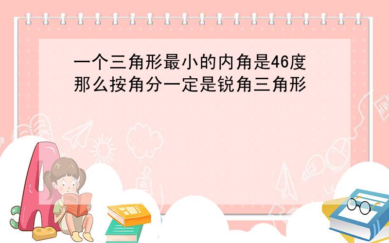 一个三角形最小的内角是46度那么按角分一定是锐角三角形