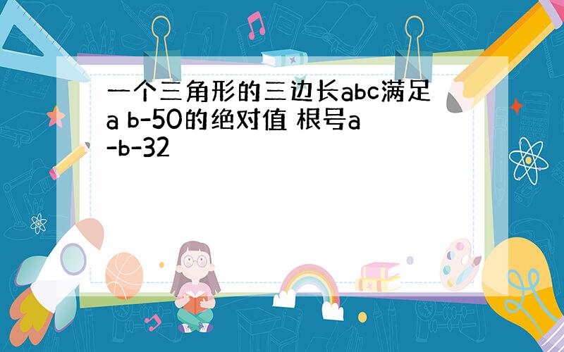 一个三角形的三边长abc满足a b-50的绝对值 根号a-b-32