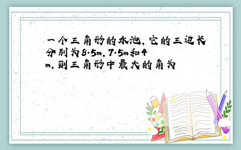 一个三角形的水池,它的三边长分别为8.5m,7.5m和4m,则三角形中最大的角为