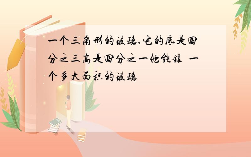 一个三角形的玻璃,它的底是四分之三高是四分之一他能镶嵚一个多大面积的玻璃