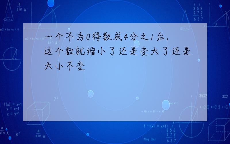 一个不为0得数成4分之1后,这个数就缩小了还是变大了还是大小不变