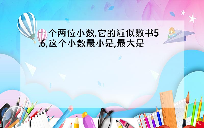 一个两位小数,它的近似数书5.6,这个小数最小是,最大是