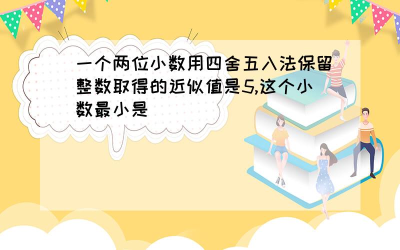 一个两位小数用四舍五入法保留整数取得的近似值是5,这个小数最小是