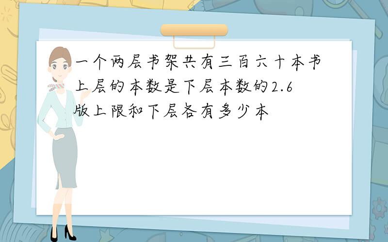 一个两层书架共有三百六十本书上层的本数是下层本数的2.6版上限和下层各有多少本