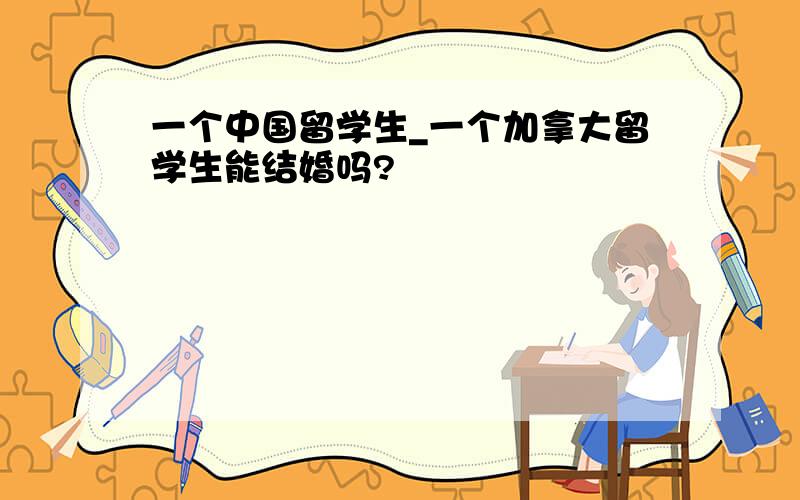 一个中国留学生_一个加拿大留学生能结婚吗?