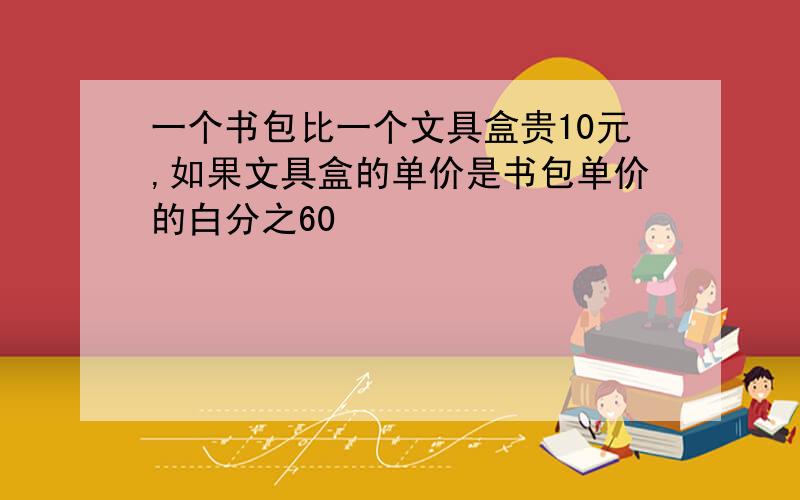 一个书包比一个文具盒贵10元,如果文具盒的单价是书包单价的白分之60