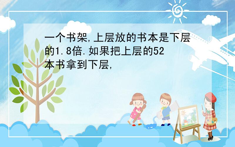 一个书架,上层放的书本是下层的1.8倍.如果把上层的52本书拿到下层,