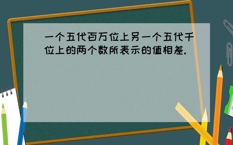 一个五代百万位上另一个五代千位上的两个数所表示的值相差.