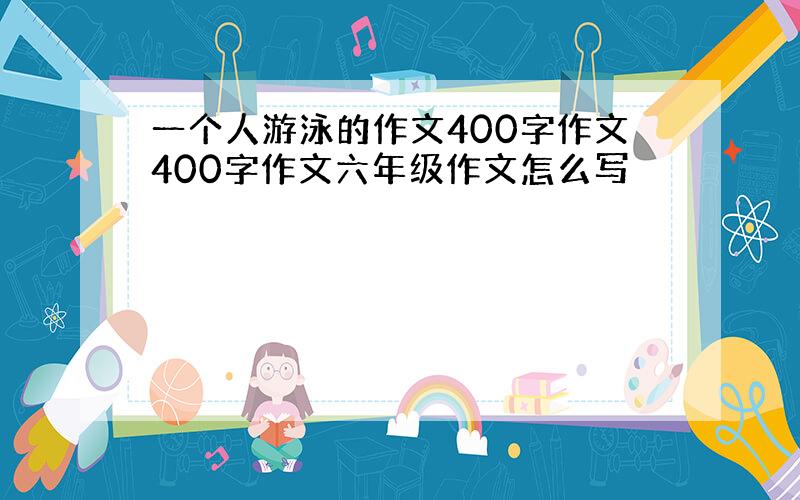 一个人游泳的作文400字作文400字作文六年级作文怎么写