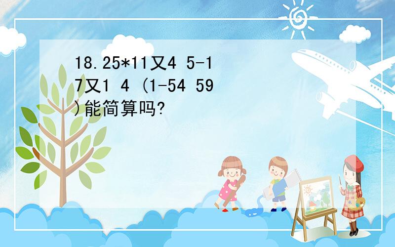 18.25*11又4 5-17又1 4 (1-54 59)能简算吗?