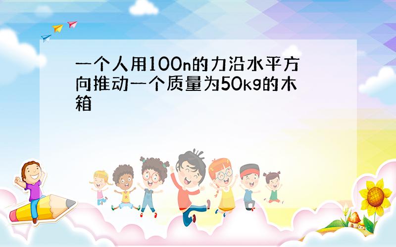 一个人用100n的力沿水平方向推动一个质量为50kg的木箱