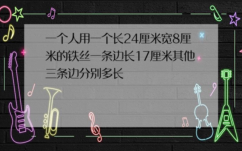 一个人用一个长24厘米宽8厘米的铁丝一条边长17厘米其他三条边分别多长