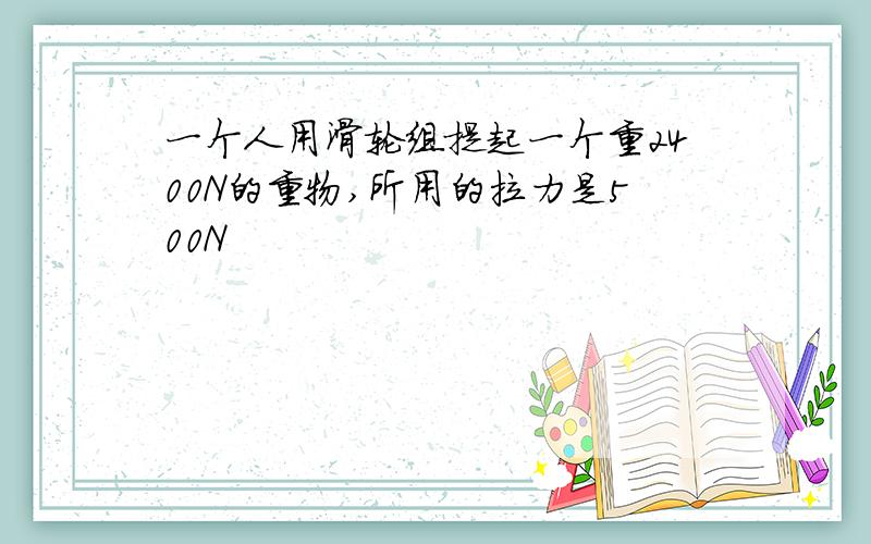 一个人用滑轮组提起一个重2400N的重物,所用的拉力是500N