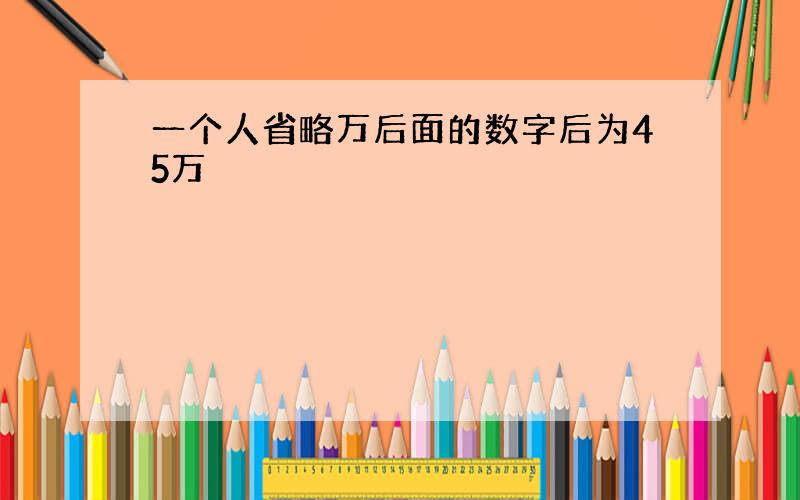 一个人省略万后面的数字后为45万