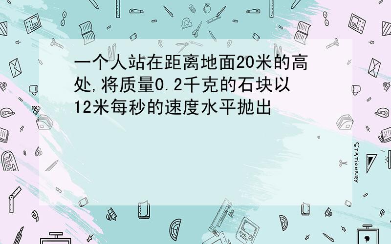 一个人站在距离地面20米的高处,将质量0.2千克的石块以12米每秒的速度水平抛出