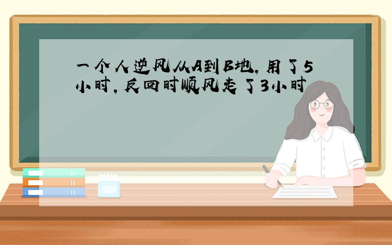 一个人逆风从A到B地,用了5小时,反回时顺风走了3小时